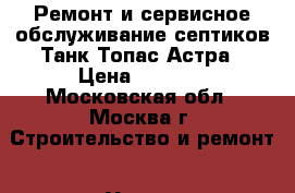 Ремонт и сервисное обслуживание септиков Танк Топас Астра › Цена ­ 4 000 - Московская обл., Москва г. Строительство и ремонт » Услуги   . Московская обл.